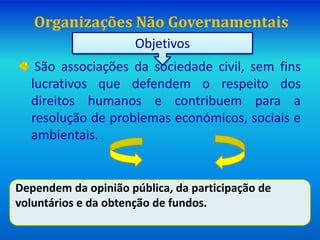Organizações Não Governamentais
São associações da sociedade civil, sem fins
lucrativos que defendem o respeito dos
direitos humanos e contribuem para a
resolução de problemas económicos, sociais e
ambientais.
Objetivos
Dependem da opinião pública, da participação de
voluntários e da obtenção de fundos.
 