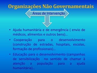 Organizações Não Governamentais
Áreas de Intervenção
• Ajuda humanitária e de emergência ( envio de
médicos, alimentos e outros bens)…
• Cooperação para o desenvolvimento
(construção de estradas, hospitais, escolas,
formação de profissionais)…
• Educação para o desenvolvimento (campanhas
de sensibilização no sentido de chamar à
atenção a população para a ajuda
humanitária)…
 
