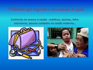 Problemas que originam a necessidade de ajuda
Carências no acesso à saúde : médicos, vacinas, infra-
estruturas, poucos cuidados na saúde materna…
 