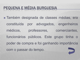 PEQUENA E MÉDIA BURGUESIA

   Também designada de classes médias, era
    constituída   por   advogados,    engenheiros
    médicos,      professores,       comerciantes,
    funcionários públicos. Este grupo tinha o
    poder de compra e foi ganhando importância
    com o passar do tempo.
 
