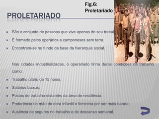 Fig.6:
                                             Proletariado
PROLETARIADO
   São o conjunto de pessoas que vive apenas do seu trabalho.

   É formado pelos operários e camponeses sem terra.

   Encontram-se no fundo da base da hierarquia social.



    Nas cidades industrializadas, o operariado tinha duras condições de trabalho
    como:

   Trabalho diário de 15 horas;

   Salários baixos;

   Postos de trabalho distantes da área de residência;

   Preferência de mão de obra infantil e feminina por ser mais barata;

   Ausência de seguros no trabalho e de descanso semanal.
 