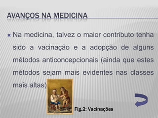 AVANÇOS NA MEDICINA

   Na medicina, talvez o maior contributo tenha
    sido a vacinação e a adopção de alguns
    métodos anticoncepcionais (ainda que estes
    métodos sejam mais evidentes nas classes
    mais altas).


                       Fig.2: Vacinações
 