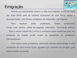 Emigração
    Devido ao crescimento urbano a vida nas cidades tornou-se cada
vez mais difícil, pois as cidades cresceram de uma forma rápida e
desorganizada, com fracas condições de habitação e de higiene.

    Para     resolver     estes   problemas,    foram     construídas
novas, ruas, jardins, redes de esgotos, mercados , iluminação pública
… Mas o centro urbano foi o único a conhecer estas melhorias pois nos
arredores da cidade (onde viviam os operários) os problemas
permaneceram.

    Com todos estes problemas, sobretudo devido desemprego e más
condições de vida muitos foram aqueles que optaram por emigrar para
outros países europeus.
 