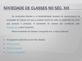 SOCIEDADE DE CLASSES NO SÉC. XIX
         As revoluções liberais e a industrialização levaram ao aparecimento da
    sociedade de classes em que a posição social de cada um dependia dos bens
    que possuía e produzia. A sociedade de classes era constituída pelo
    Proletariado e pela burguesia.

         Nesta sociedade de classes a burguesia era a mais poderosa.



   A burguesia subdividia-se em três classes:

   Alta burguesia;

   Média burguesia;

   Pequena burguesia;
 