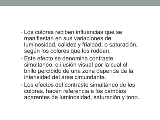 • Los colores reciben influencias que se
manifiestan en sus variaciones de
luminosidad, calidez y frialdad, o saturación,
según los colores que los rodean.
• Este efecto se denomina contraste
simultaneo, o ilusión visual por la cual el
brillo percibido de una zona depende de la
intensidad del área circundante.
• Los efectos del contraste simultáneo de los
colores, hacen referencia a los cambios
aparentes de luminosidad, saturación y tono.
 
