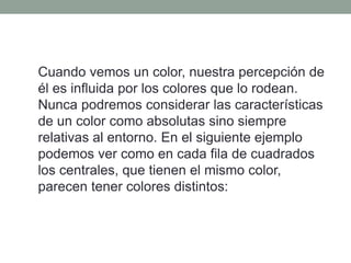 Cuando vemos un color, nuestra percepción de
él es influida por los colores que lo rodean.
Nunca podremos considerar las características
de un color como absolutas sino siempre
relativas al entorno. En el siguiente ejemplo
podemos ver como en cada fila de cuadrados
los centrales, que tienen el mismo color,
parecen tener colores distintos:
 