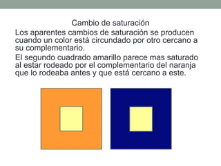 Cambio de saturación
Los aparentes cambios de saturación se producen
cuando un color está circundado por otro cercano a
su complementario.
El segundo cuadrado amarillo parece mas saturado
al estar rodeado por el complementario del naranja
que lo rodeaba antes y que está cercano a este.
 