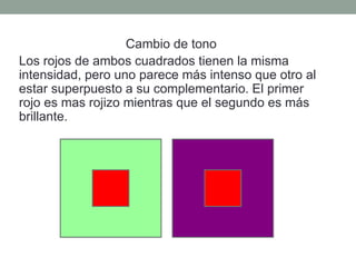 Cambio de tono
Los rojos de ambos cuadrados tienen la misma
intensidad, pero uno parece más intenso que otro al
estar superpuesto a su complementario. El primer
rojo es mas rojizo mientras que el segundo es más
brillante.
 