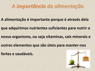 A importância da alimentação
A alimentação é importante porque é através dela
que adquirimos nutrientes suficientes para nutrir o
nosso organismo, ou seja vitaminas, sais minerais e
outros elementos que são úteis para manter-nos
fortes e saudáveis.

 