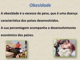 Obesidade
A obesidade é o excesso de peso, que é uma doença
característica dos países desenvolvidos.
A sua percentagem acompanha o desenvolvimento
económico dos países.

 