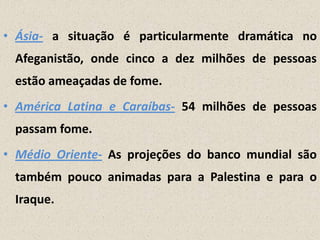 • Ásia- a situação é particularmente dramática no
Afeganistão, onde cinco a dez milhões de pessoas
estão ameaçadas de fome.
• América Latina e Caraíbas- 54 milhões de pessoas
passam fome.
• Médio Oriente- As projeções do banco mundial são

também pouco animadas para a Palestina e para o
Iraque.

 
