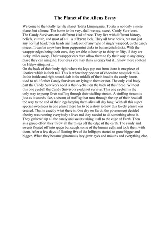 The Planet of the Aliens Essay
Welcome to the totally terrific planet Totata Limmigama. Totata is not only a mere
planet but a home. The home to the very, shall we say, sweet, Candy Survivors.
The Candy Survivors are a different kind of race. They live with different history,
beliefs, culture, and most of all... a different look. They all have heads, but not just
any normal head, their heads are made out of any type of singly wrapped, circle candy
pieces. It can be anywhere from peppermint disks to butterscotch disks. With the
wrapper edges being their ears, they are able to hear up to thirty or fifty, if they are
lucky, miles away. Their wrapper ears even allow them to fly their way to any crazy
place they can imagine. Four eyes you may think is crazy but it... Show more content
on Helpwriting.net ...
On the back of their body right where the legs pop out from there is one piece of
licorice which is their tail. This is where they pee out of chocolate nesquick milk.
In the inside and right smack dab in the middle of their head is the candy hearts
used to tell if other Candy Survivors are lying to them or not. The only vital body
part the Candy Survivors need is their eyeball on the back of their head. Without
this one eyeball the Candy Survivors could not survive. This one eyeball is the
only way to pump Oreo stuffing through their stuffing stream. A stuffing stream is
just as it sounds like, a stream of stuffing that runs through the top of their head all
the way to the end of their legs keeping them alive all day long. With all this super
special sweetness in one planet there has to be a story to how this lovely planet was
created. That is exactly what there is. One day on Earth, the government decided
obesity was running everybody s lives and they needed to do something about it.
They gathered up all the candy and sweets taking it all to the edge of Earth. Then
as a group effort they threw all the things off the edge of the earth. The candy and
sweets floated off into space but caught some of the human cells and took them with
them. After a few days of floating five of the lollipops started to grow bigger and
bigger. When they became ginormous they grew eyes and mouths and everything else.
 