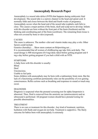Anencephaly Research Paper
Anencephaly is a neural tube defect (NTD) that happens during embryonic fetal
development. The neural tube is a narrow channel in the head and spinal cord. It
normally folds and closes between the third and fourth weeks of pregnancy.
Anencephaly occurs when the head end of the neural tube (cephalic end) fails to
close. This causes a major portion of the brain, skull and scalp not to develop. Infants
with this disorder are born without the front part of the brain (forebrain) and the
thinking and coordinating part of the brain (cerebrum). The remaining brain tissue is
often not covered by bone or skin (exposed).
CAUSES
The cause is unknown. The mother s diet and vitamin intake may play a role. Other
factors could include:
Genetics (heredity). ... Show more content on Helpwriting.net ...
It is recommended that all women of childbearing age take folic acid daily. The
usual dosage is 400 micrograms (0.4 mg) daily taken before getting pregnant and 4
mg a day before getting pregnant if you had a child with an NTD.
SYMPTOMS
A baby born with this disorder is usually:
Blind.
Deaf.
Unconscious.
Unable to feel pain.
Some children with anencephaly may be born with a rudimentary brain stem. But the
lack of a functioning cerebrum permanently rules out the possibility of ever gaining
consciousness. Reflex actions such as breathing and responses to sound or touch may
occur.
DIAGNOSIS
Diagnosis is suspected when the prenatal screening test for alpha fetoprotein is
abnormal. Then, fluid is removed from the amniotic sac (amniocentesis) and an
ultrasound is performed. All pregnant women should have prenatal testing for
possible abnormalities.
TREATMENT
There is no cure or treatment for this disorder. Any kind of treatment, nutrition,
hydration with fluids and oxygen do not help. Treatment is supportive. The likely
outcome for babies born with anencephaly is extremely
 