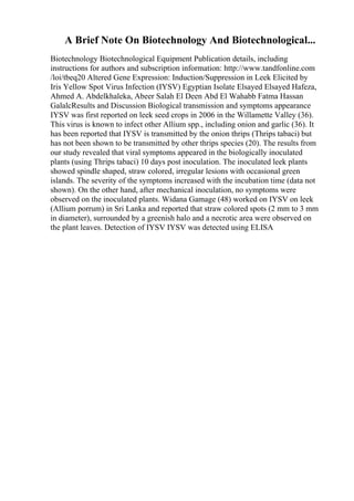A Brief Note On Biotechnology And Biotechnological...
Biotechnology Biotechnological Equipment Publication details, including
instructions for authors and subscription information: http://www.tandfonline.com
/loi/tbeq20 Altered Gene Expression: Induction/Suppression in Leek Elicited by
Iris Yellow Spot Virus Infection (IYSV) Egyptian Isolate Elsayed Elsayed Hafeza,
Ahmed A. Abdelkhaleka, Abeer Salah El Deen Abd El Wahabb Fatma Hassan
GalalcResults and Discussion Biological transmission and symptoms appearance
IYSV was first reported on leek seed crops in 2006 in the Willamette Valley (36).
This virus is known to infect other Allium spp., including onion and garlic (36). It
has been reported that IYSV is transmitted by the onion thrips (Thrips tabaci) but
has not been shown to be transmitted by other thrips species (20). The results from
our study revealed that viral symptoms appeared in the biologically inoculated
plants (using Thrips tabaci) 10 days post inoculation. The inoculated leek plants
showed spindle shaped, straw colored, irregular lesions with occasional green
islands. The severity of the symptoms increased with the incubation time (data not
shown). On the other hand, after mechanical inoculation, no symptoms were
observed on the inoculated plants. Widana Gamage (48) worked on IYSV on leek
(Allium porrum) in Sri Lanka and reported that straw colored spots (2 mm to 3 mm
in diameter), surrounded by a greenish halo and a necrotic area were observed on
the plant leaves. Detection of IYSV IYSV was detected using ELISA
 