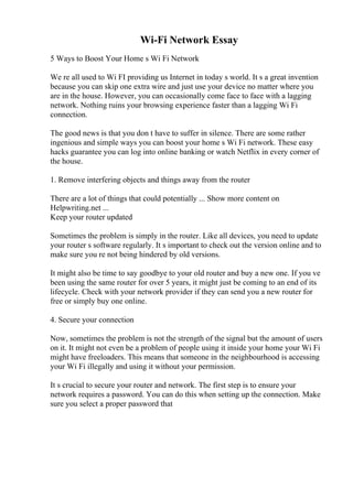Wi-Fi Network Essay
5 Ways to Boost Your Home s Wi Fi Network
We re all used to Wi FI providing us Internet in today s world. It s a great invention
because you can skip one extra wire and just use your device no matter where you
are in the house. However, you can occasionally come face to face with a lagging
network. Nothing ruins your browsing experience faster than a lagging Wi Fi
connection.
The good news is that you don t have to suffer in silence. There are some rather
ingenious and simple ways you can boost your home s Wi Fi network. These easy
hacks guarantee you can log into online banking or watch Netflix in every corner of
the house.
1. Remove interfering objects and things away from the router
There are a lot of things that could potentially ... Show more content on
Helpwriting.net ...
Keep your router updated
Sometimes the problem is simply in the router. Like all devices, you need to update
your router s software regularly. It s important to check out the version online and to
make sure you re not being hindered by old versions.
It might also be time to say goodbye to your old router and buy a new one. If you ve
been using the same router for over 5 years, it might just be coming to an end of its
lifecycle. Check with your network provider if they can send you a new router for
free or simply buy one online.
4. Secure your connection
Now, sometimes the problem is not the strength of the signal but the amount of users
on it. It might not even be a problem of people using it inside your home your Wi Fi
might have freeloaders. This means that someone in the neighbourhood is accessing
your Wi Fi illegally and using it without your permission.
It s crucial to secure your router and network. The first step is to ensure your
network requires a password. You can do this when setting up the connection. Make
sure you select a proper password that
 