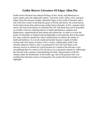 Gothic Horror Literature Of Edgar Allan Poe
Gothic horror literature has induced feelings of fear, shock, and abhorrence to
many readers since the eighteenth century. American writer, editor, critic, and poet,
Edgar Allan Poe became a highly influential figure in the world of literature and is
one of the first writers to develop this genre of fiction and horror. He is best known
for his short stories that capture many gothic horror elements. In Poe s popular short
stories The Fall of the House of Usherand The Tell Tale Heart
, Poe can be described
as a Gothic writer by exploring themes of death and darkness, madness and
helplessness, supernaturalism and setting and architecture, in order to reverse the
norms of rationality as illogical and unexplainable events generate fear in the reader.
For many centuries, people have had a morbid desire to explore the realms of
death and darkness; As a result, death and murder became a staple in Gothic
writing and a key feature in many of Poe s stories. Additionally, death is the
ultimate unknown which is why it is portrayed in The Tell Tale Heart as the
narrator resolves to murder his victim because he is afraid of the old man s eyes
resembl[ing] that of a vulture (138). He does so in a gruesome manner by suffocating
the old man with a mattress, dismembering his body, and proceeds to hide the
remains under the floorboards. In the Gothic age, one of the greatest fears was
anything that threatens reason; Consequently, Poe creates this horrid murder as it
highlights
 