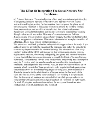 The Effect Of Integrating The Social Network Site
Facebook...
(a) Problem Statement: The main objective of this study was to investigate the effect
of integrating the social network site Facebook and peer reviews with in class
instruction on English writing. (b) Introduction: In recent years, the global social
networking site Facebook is being used by millions around the world to connect,
share, communicate, and socialize with each other in a virtual environment.
Researchers speculate that students can utilize Facebook to enhance their learning
through online social interaction. This way of communication can facilitate
discussions and provide students an opportunity to apply their knowledge learned in
class in a supportive environment. This research is conducted to explore the effect of
a blended... Show more content on Helpwriting.net ...
The researchers used both qualitative and quantitative approaches to the study. A pre
and post test were given to the students at the beginning and end of the semester to
evaluate any improvement in the students learning. The test consisted of an essay
similarly to that of the NCEE and focused on five writing score criteria: content,
organization, structure, vocabulary and spelling, and genre. The students were also
given a 5 point Likert survey questionnaire to provide feedback of the new learning
experience. The completed surveys were collected and analyzed by SPSS descriptive
analysis. A content analysis was also conducted to analyze the students posts,
comments, and assignments on Facebook. Also, an interview was conducted on six
students, which consisted of three questions in order to gain feedback, perspective,
and attitudes about the blended learning English writing class. Implementation of
this study started with the administration of the pre test on the 2nd week of the
class. The first six weeks of the class was face to face learning in the classroom.
After the 8th week, all students were then divided into their groups and were to
complete the writing assignments and give feedback on Facebook for eight weeks.
On week 17, the post test is administered and the survey and interviews were
conducted on week 18. (d) Results: The results of
 