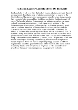 Radiation Exposure And Its Effects On The Earth
Dai 5 gradually travels away from the Earth. A chronic radiation exposure is the most
accurate term to describe the level of radiation astronauts have to undergo in the
flight to Europa. The spacecraft obviously does not naturally have a strong magnetic
field constantly being generated by a liquid iron core that the Earthhas to shield off
most of the harmful radiation. An average normal radiation dose given to a person
on Earth in one day is approximately 10 microsieverts. As indicated by the
instrument on the Mars rover during its cruise days in the space, astronauts would
receive a radiation does about 0.66 sievert in a short trip such as the round trip
between the Earth and Mars. To put this in a more quantitative perspective, the
amount of radiation being received by the astronauts is equal to the amount from CT
scans on a nearly weekly basis. Since the distance from the Earth to Europa is much
greater than the distance from the Earth to Mars, such a chronic radiation exposure is
really a serious hazard to the astronauts. (Karl Tate, 2013) The good news is that with
nuclear technology in the twenty second century, nuclear reactors along with the
nuclear propulsion device can provide long lasting energy to sustain an artificial
magnetic field around the spacecraft to shield off the radiation. This is also another
reason why the spacecraft implements an integration of solar sails and nuclear
propulsion: the nuclear reactor can generate enough power to sustain the
 