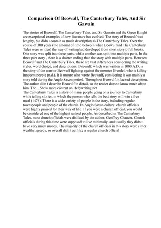 Comparison Of Beowulf, The Canterbury Tales, And Sir
Gawain
The stories of Beowulf, The Canterbury Tales, and Sir Gawain and the Green Knight
are exceptional examples of how literature has evolved. The story of Beowulf was
lengthy, but didn t contain as much description as The Canterbury Tales. Over the
course of 300 years (the amount of time between when Beowulfand The Canterbury
Tales were written) the way of writinghad developed from short storyto full books.
One story was split into three parts, while another was split into multiple parts. In the
three part story , there is a shorter ending than the story with multiple parts. Between
Beowulf and The Canterbury Tales, there are vast differences considering the writing
styles, word choice, and descriptions. Beowulf, which was written in 1000 A.D, is
the story of the warrior Beowulf fighting against the monster Grendel, who is killing
innocent people (n.d.). It is unsure who wrote Beowulf, considering it was mainly a
story told during the Anglo Saxon period. Throughout Beowulf, it lacked description.
The author didn t describe Beowulf in detail, so the reader doesn t know much about
him. The... Show more content on Helpwriting.net ...
The Canterbury Tales is a story of many people going on a journey to Canterbury
while telling stories, in which the person who tells the best story will win a free
meal (1476). There is a wide variety of people in the story, including regular
townspeople and people of the church. In Anglo Saxon culture, church officials
were highly praised for their way of life. If you were a church official, you would
be considered one of the highest ranked people. As described in The Canterbury
Tales, most church officials were disliked by the author, Geoffrey Chaucer. Church
officials during this time were supposed to live minimally, and usually they didn t
have very much money. The majority of the church officials in this story were either
wealthy, greedy, or overall didn t act like a regular church official
 