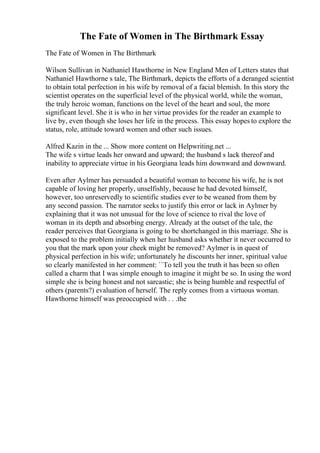 The Fate of Women in The Birthmark Essay
The Fate of Women in The Birthmark
Wilson Sullivan in Nathaniel Hawthorne in New England Men of Letters states that
Nathaniel Hawthorne s tale, The Birthmark, depicts the efforts of a deranged scientist
to obtain total perfection in his wife by removal of a facial blemish. In this story the
scientist operates on the superficial level of the physical world, while the woman,
the truly heroic woman, functions on the level of the heart and soul, the more
significant level. She it is who in her virtue provides for the reader an example to
live by, even though she loses her life in the process. This essay hopes to explore the
status, role, attitude toward women and other such issues.
Alfred Kazin in the ... Show more content on Helpwriting.net ...
The wife s virtue leads her onward and upward; the husband s lack thereof and
inability to appreciate virtue in his Georgiana leads him downward and downward.
Even after Aylmer has persuaded a beautiful woman to become his wife, he is not
capable of loving her properly, unselfishly, because he had devoted himself,
however, too unreservedly to scientific studies ever to be weaned from them by
any second passion. The narrator seeks to justify this error or lack in Aylmer by
explaining that it was not unusual for the love of science to rival the love of
woman in its depth and absorbing energy. Already at the outset of the tale, the
reader perceives that Georgiana is going to be shortchanged in this marriage. She is
exposed to the problem initially when her husband asks whether it never occurred to
you that the mark upon your cheek might be removed? Aylmer is in quest of
physical perfection in his wife; unfortunately he discounts her inner, spiritual value
so clearly manifested in her comment: ``To tell you the truth it has been so often
called a charm that I was simple enough to imagine it might be so. In using the word
simple she is being honest and not sarcastic; she is being humble and respectful of
others (parents?) evaluation of herself. The reply comes from a virtuous woman.
Hawthorne himself was preoccupied with . . .the
 