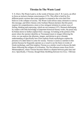 Tiresias In The Waste Land
T. S. Eliot s The Waste Land is, in the words of literary critic F. R. Leavis, an effort
to focus an inclusive human consciousness (175). This effort is built by five
different poetic sections that come together to respond to the crisis that Eliot
believes is the collapse of society. The Waste Land utilizes many elements to convey
this message, and fellow literary critic Gorham Munson declares that this poem
requires for comprehension a more or less stringent initiation in certain ways of
feeling, thinking and expressing, which are not common (157). Deemed challenging
by readers with little knowledge of important historical literary works, the poem may
be broken down to further explain Eliot s message. In looking at the portion of the
poem where the narrator identifies as Tiresiasand reacts to images following the
crisis, we can analyze the allusions, images, and diction to give a broader
understanding of specifically how Eliot exploits Greek mythologyto explain the
presence of a dark future to come for society. Tiresias is used as a narrator in this
portion because he frequently operates as a vessel to see the future in works of
Greek mythology, and Eliot employs Tiresias as a similar vessel to discuss the dark
future following the collapse of civilization. The first allusion comes from Ovid s
Metamorphoses, where Tiresias becomes blind in a dispute between gods Juno and
Jove. Specifically, I Tiresias, though blind, throbbing between two lives,  Old man
 
