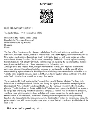 Stravinsky
IGOR STRAVINSKY (1882 1871)
The Firebird Suite (1910; version from 1919)
Introduction The Firebird and its Dance
Round of the Princesses (Khorovod)
Infernal Dance of King Kaschei
Berceuse
Finale
The first of Igor Stravinsky s three famous early ballets, The Firebird is the most traditional and
derivative. While The Firebird, similar to Petrushka and The Rite Of Spring, is unquestionably one of
Stravinsky s masterpieces, if considered strictly historically it can be, with some justice, viewed as
warmed over Rimsky Korsakov (the device of contrasting a folkloristic, diatonic style representing
human characters, with a highly chromatic style reserved for depicting the supernatural had its most
conspicuous use in Rimsky s ... Show more content on Helpwriting.net ...
Although it was The Firebird ballet, first performed in Paris in 1910, that began his international
career, and although the orchestral suite has remained his most popular work, he was still a little
embarrassed by it years afterwards. The original wastefully large instrumentation he revised in 1919,
when he wrote a second suite, and again in 1945, when he put together a third and longer orchestral
suite. Such critical actions, he said, are stronger than words.
The scenario for Firebird, as adapted by Fokine, follows an old Russian folk tale. The Tsarevitch,
Prince Ivan, is hunting the elusive Firebird, and during the night he wanders into a magical garden
(Introduction). As he walks through the garden he sees the Firebird, a beautiful bird with dazzling
plumage (The Firebird and her Dance and Firebird Variation). Ivan captures the Firebird, but agrees to
let her go free, after taking one of her feathers as a trophy. At sunrise, Ivan meets thirteen princesses,
who have come into the garden to dance and play with golden apples from the garden s orchard
(Round Dance of the Princesses). Ivan learns that the garden belongs to the evil magician king
Kaschei, who has enchanted the princesses, and who has the ability to turn his enemies into stone. The
prince, now in love with one of the princesses, vows to enter Kaschei s castle and free his beloved. As
soon as he
... Get more on HelpWriting.net ...
 