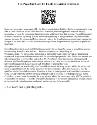 The Pros And Cons Of Cable Television Provisions
Numerous complaints were received by the Government stating that there has been unreasonable price
hike in cable television by the cable operators. Moreover, the cable operators were not paying
appropriate revenue by concealing there income and under reporting their income. The cable operators
defended themselves by stating that the broadcasting industry is unregulated and they are forced to
increase the price for proving cable television services as the broadcasting companies can increase the
charges as per their wish. In order to address these problems, the government appointed a specialized
task force.
Special task force in its study noted that the consumers do not have the choice to select the premium
channels they wanted to watch rather ... Show more content on Helpwriting.net ...
Programme code : No person shall transmit or re transmit through a cable service any programme
unless such programme is in conformity with the prescribed programme code: Below this section , the
following addition is proposed as section 5A: 5A. Prohibition on re transmission of unregistered
channels: (1) No cable operator shall carry or include in his cable service any satellite or terrestrial
television broadcast or channel unless such broadcast or channel has been
(a) registered with, or permitted by, the Central Government for being viewed within the territory of
India, in accordance with the policy guidelines for downlinking of television channels as may be
specified by the Central Government from time to time; or (b) approved by Central Government for
being viewed within the territory of India; or (c) allowed in accordance with the provisions of any
Central Act or rules made thereunder for being viewed within the territory of India. (2) The provision
contained in sub section (1) shall be applicable irrespective of the manner of reception of such satellite
or terrestrial television broadcast or channel, as the case may be by the cable
... Get more on HelpWriting.net ...
 