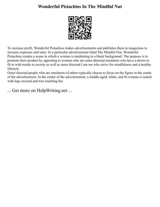 Wonderful Pistachios In The Mindful Nut
To increase profit, Wonderful Pistachios makes advertisements and publishes them in magazines to
increase exposure and sales. In a particular advertisement titled The Mindful Nut, Wonderful
Pistachios creates a scene in which a woman is meditating in a black background. The purpose is to
promote their product by appealing to women who are outer directed emulators who have a desire to
fit in with trends in society as well as inner directed I am me who strive for mindfulness and a healthy
lifestyle.
Outer directed people who are emulators of others typically choose to focus on the figure in the center
of the advertisement. In the center of the advertisement, a middle aged, white, and fit woman is seated
with legs crossed and toes touching her
... Get more on HelpWriting.net ...
 
