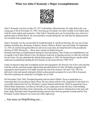 What Are John F Kennedy s Major Accomplishments
John F. Kennedy was born on May 29, 1917 in Brookline, Massachusetts. He sadly died at the very
young age of 46 on November 22, 1963. Growing up, his family was fairly wealthy as his father dealt
with the stock market and economics. After John F. Kennedy grew up, he joined they navy and was a
gunboat pilot in World War II. He received battle wounds during the war and after his deployment he
was awarded with a purple heart.
John F. Kennedy was the second child of Joseph Kennedy Jr. and Rose Kennedy. He was one of nine
children including Joe, Rosemary, Kathleen, Eunice, Patricia, Robert, Jean and Teddy. On September
12, 1953, he married Jacqueline Bouvier and seven years later, he found himself in the presidential
election of 1960. During the ... Show more content on Helpwriting.net ...
Kennedy had many accomplishments during his short presidency. One of these accomplishments was
in regards to the Cuban Missile Crisis. He played a lead role in figuring out how to settle this with the
Soviet Union. He also abolished the federal death penalty in 1962. He initiated Project Apollo which
ended up accomplishing landing the first humans on the moon between 1969 1972!
Lastly, he played a large part in stopping racism and segregation. He showed a lot of love and sincerity
with this and the American people appreciated and admired him for that. He highly disagreed with
segregation and focused on civil rights towards the end of his election. On June 11th, 1963, he
delivered a televised speech stating his beliefs and presented a proposal for a new bill to be passed.
This bill would later be called the Civil Rights Act of 1964.
On November 22nd, 1963, President Kennedy had traveled to Dallas, Texas to participate in a
motorcade that was traveling to Dealy Plaza. He was sitting with his wife, Jacqueline on the back of a
convertible followed by his Vice President, Lyndon Johnson behind him. While he passed the Texas
School Book Depository, Lee Harvey Oswald set up a sniper post on the 6th story of the building.
Oswald allegedly fired three shots at Kennedy, one missing him and two striking him in the neck and
head. Sadly, President John Fitzgerald Kennedy passed away from his gunshot wounds and his Vice
President, Lyndon Johnson was sworn into office right away.
... Get more on HelpWriting.net ...
 
