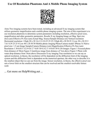 Use Of Resolution Phantoms And A Mobile Phone Imaging System
Aims Two imaging systems have been tested, including an advanced X ray imaging system that
utilizes geometric magnification and a mobile phone imaging system. The aim of this experiment is to
use resolution phantoms to determine system parameters including resolution, effective pixel sizes,
magnification and other geometric parameters. Results X ray Imaging Image set Mag. Spot size
(hxw;um) Effective Px Size (um) Actual Mag. Source/Sample Distance (m) Vertical resolution
Horizontal resolution 1 High 20 x 20 16.4 11.8 0.25 25 25 2 High 40 x 20 50 25 3 Low 20 x 20 25.5
7.61 0.39 25 25 4 Low 40 x 20 50 50 Mobile phone imaging Phone/Camera model: IPhone 5s Native
pixel size: 1.5 um Image Sample/Camera Distance (cm) Magnification Effective Px Size (um)
Resolution 1 30 0.013 112.9 0.8 2 7 0.05 30 0.312 3 14 0.03 50 0.156 Images: Figure 1 Focused photo
from distance of 30cm Figure 2 Autofocus image from distance of 7cm above Figure 3 Photo with
water drop distance from 14cm above Discussion X ray imaging True resolution or we can say as
optical resolution, in theory, the resolution will be dependent on the diffraction limit of the imaging
system and this diffraction limit is dependent on the numerical aperture, the other way to describe it is
the smallest object that we can see from the image. Sensor resolution, in theory, the effective pixel size
sets a lower limit on the smallest structure that can be resolved and the smallest resolvable feature
scale
... Get more on HelpWriting.net ...
 