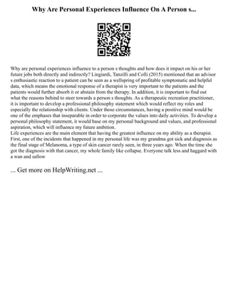Why Are Personal Experiences Influence On A Person s...
Why are personal experiences influence to a person s thoughts and how does it impact on his or her
future jobs both directly and indirectly? Lingiardi, Tanzilli and Colli (2015) mentioned that an advisor
s enthusiastic reaction to a patient can be seen as a wellspring of profitable symptomatic and helpful
data, which means the emotional response of a therapist is very important to the patients and the
patients would further absorb it or abstain from the therapy. In addition, it is important to find out
what the reasons behind to steer towards a person s thoughts. As a therapeutic recreation practitioner,
it is important to develop a professional philosophy statement which would reflect my roles and
especially the relationship with clients. Under those circumstances, having a positive mind would be
one of the emphases that inseparable in order to corporate the values into daily activities. To develop a
personal philosophy statement, it would base on my personal background and values, and professional
aspiration, which will influence my future ambition.
Life experiences are the main element that having the greatest influence on my ability as a therapist.
First, one of the incidents that happened in my personal life was my grandma got sick and diagnosis as
the final stage of Melanoma, a type of skin cancer rarely seen, in three years ago. When the time she
got the diagnosis with that cancer, my whole family like collapse. Everyone talk less and haggard with
a wan and sallow
... Get more on HelpWriting.net ...
 