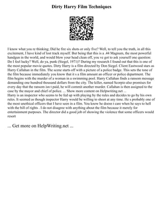 Dirty Harry Film Techniques
I know what you re thinking; Did he fire six shots or only five? Well, to tell you the truth, in all this
excitement, I have kind of lost track myself. But being that this is a .44 Magnum, the most powerful
handgun in the world, and would blow your head clean off, you ve got to ask yourself one question:
Do I feel lucky? Well, do ya, punk (Siegel, 1971)? During my research I found out that this is one of
the most popular movie quotes. Dirty Harry is a film directed by Don Siegel. Client Eastwood stars as
Harry Callahan in the film. The scene starts off with a picture of a police badge. This sets the tone of
the film because immediately you know that it s a film amount an officer or police department. The
film begins with the murder of a woman in a swimming pool. Harry Callahan finds a ransom message
demanding one hundred thousand dollars from the city. The killer, named Scorpio also promises for
every day that the ransom isn t paid, he will commit another murder. Callahan is then assigned to the
case by the mayor and chief of police. ... Show more content on Helpwriting.net ...
Harry is an inspector who seems to be fed up with playing by the rules and decides to go by his own
rules. It seemed as though inspector Harry would be willing to shoot at any time. He s probably one of
the most unethical officers that I have seen in a film. You know he doesn t care when he says to hell
with the bill of rights . I do not disagree with anything about the film because it merely for
entertainment purposes. The director did a good job of showing the violence that some officers would
resort
... Get more on HelpWriting.net ...
 