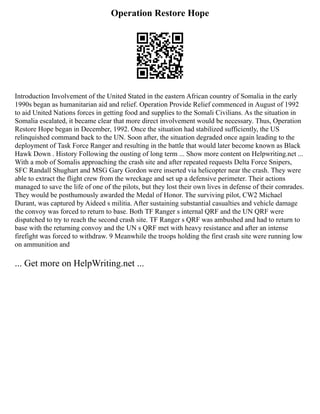 Operation Restore Hope
Introduction Involvement of the United Stated in the eastern African country of Somalia in the early
1990s began as humanitarian aid and relief. Operation Provide Relief commenced in August of 1992
to aid United Nations forces in getting food and supplies to the Somali Civilians. As the situation in
Somalia escalated, it became clear that more direct involvement would be necessary. Thus, Operation
Restore Hope began in December, 1992. Once the situation had stabilized sufficiently, the US
relinquished command back to the UN. Soon after, the situation degraded once again leading to the
deployment of Task Force Ranger and resulting in the battle that would later become known as Black
Hawk Down . History Following the ousting of long term ... Show more content on Helpwriting.net ...
With a mob of Somalis approaching the crash site and after repeated requests Delta Force Snipers,
SFC Randall Shughart and MSG Gary Gordon were inserted via helicopter near the crash. They were
able to extract the flight crew from the wreckage and set up a defensive perimeter. Their actions
managed to save the life of one of the pilots, but they lost their own lives in defense of their comrades.
They would be posthumously awarded the Medal of Honor. The surviving pilot, CW2 Michael
Durant, was captured by Aideed s militia. After sustaining substantial casualties and vehicle damage
the convoy was forced to return to base. Both TF Ranger s internal QRF and the UN QRF were
dispatched to try to reach the second crash site. TF Ranger s QRF was ambushed and had to return to
base with the returning convoy and the UN s QRF met with heavy resistance and after an intense
firefight was forced to withdraw. 9 Meanwhile the troops holding the first crash site were running low
on ammunition and
... Get more on HelpWriting.net ...
 
