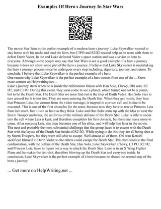 Examples Of Hero s Journey In Star Wars
The movie Star Wars is the perfect example of a modern hero s journey. Luke Skywalker wanted to
stay home with his uncle and tend the farm, but C3PO and R2D2 needed help so he went with them to
defeat Darth Vader. In the end Luke defeated Vader s space station and was a savior or hero to
everyone. Although some people may say that Star Wars is not a good example of a hero s journey
because it does not show some part of the hero s journey. I believe that Luke Skywalker is undertaking
the hero s journey process since he undergoes every step including, departure, journey, and return. To
conclude, I believe that Luke Skywalker is the perfect example of a hero.
One reason why Luke Skywalker is the perfect example of a hero comes from one of the ... Show
more content on Helpwriting.net ...
Luke s journey starts when he is inside the millennium falcon with Han Solo, Chewy, Obi wan, R2
D2, and C3 P0. During this event, they soon come to see a planet, which turned out not be a planet,
but to be the Death Star. The Death Star we soon find out is the ship of Darth Vader. Han Solo tries to
turn around but it is too late. They are soon entering the Death Star. When they get inside, they hear
that Princess Leia, the woman from the video message, is trapped in a prison cell and is due to be
executed. This is one of the first obstacles for the team, because now they have to rescue Princess Leia
from her death, but it isn t as hard as they think. Luke and Han Solo come up with the idea to wear the
Storm Trooper uniforms, the uniforms of the military defense of the Death Star. Luke is able to sneak
into the cell where Leia is kept, and therefore completes his first obstacle, but there are many more to
come. After rescuing Leia, she then becomes one of his allies, and will help him later in the movie.
The next and probably the most substantial challenge that the group faces is to escape with the Death
Star with the layout of the Death Star inside of R2 D2. While trying to do this they are all being shot at
by Storm Troopers, but they were still able to escape. Well almost all of them. Obi wan Kenobi
sacrificed himself to Darth Vader so the others could escape the Death Star. This then leads to the final
confrontation, with the outline of the Death Star, Han Solo, Luke Skywalker, Chewy, C3 PO, R2 D2,
and Princess Leia, have to figure out a way to attack the Death Star. Luke is in an X Wing Fighter
Plane and he makes the last shot, therefore blowing up the Death Star and everyone inside. In
conclusion, Luke Skywalker is the perfect example of a hero because he shows the second step of the
hero s journey
... Get more on HelpWriting.net ...
 