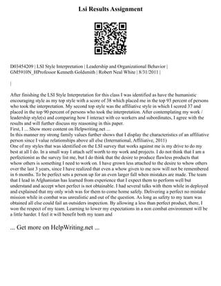 Lsi Results Assignment
D03454209 | LSI Style Interpretation | Leadership and Organizational Behavior |
GM5910N_HProfessor Kenneth Goldsmith | Robert Neal White | 8/31/2011 |
|
After finishing the LSI Style Interpretation for this class I was identified as have the humanistic
encouraging style as my top style with a score of 38 which placed me in the top 93 percent of persons
who took the interpretation. My second top style was the affiliative style in which I scored 37 and
placed in the top 90 percent of persons who took the interpretation. After contemplating my work /
leadership style(s) and comparing how I interact with co workers and subordinates, I agree with the
results and will further discuss my reasoning in this paper.
First, I ... Show more content on Helpwriting.net ...
In this manner my strong family values further shows that I display the characteristics of an affiliative
person since I value relationships above all else (International, Affiliative, 2011)
One of my styles that was identified on the LSI survey that works against me is my drive to do my
best at all I do. In a small way I attach self worth to my work and projects. I do not think that I am a
perfectionist as the survey list me, but I do think that the desire to produce flawless products that
whow others is something I need to work on. I have grown less attached to the desire to whow others
over the last 3 years, since I have realized that even a whow given to me now will not be remembered
in 6 months. To be perfect sets a person up for an even larger fall when mistakes are made. The team
that I lead in Afghanistan has learned from experience that I expect them to perform well but
understand and accept when perfect is not obtainable. I had several talks with them while in deployed
and explained that my only wish was for them to come home safely. Delivering a perfect no mistake
mission while in combat was unrealistic and out of the question. As long as safety to my team was
obtained all else could fail an outsiders inspection. By allowing a less than perfect product, there, I
won the respect of my team. Learning to lower my expectations in a non combat environment will be
a little harder. I feel it will benefit both my team and
... Get more on HelpWriting.net ...
 