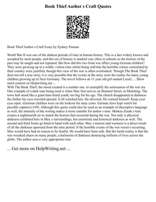 Book Thief Author s Craft Quotes
Book Thief Author s Craft Essay by Sydney Paunan
World War II was one of the darkest periods of time in human history. This is a fact widely known and
accepted by most people, and this era of history is studied very often in schools so the horrors of the
past may be taught and not repeated. But how did this two front war affect young German children?
They were growing up in a wildly violent time whilst being told that the horrible crimes committed by
their country were justified, though this view of the war is often overlooked. Though The Book Thief
does not tell a true story, it is very possible that the events in the story were the reality for many young
children growing up in Nazi Germany. The novel follows an 11 year old girl named Liesel, ... Show
more content on Helpwriting.net ...
With The Book Thief, the mood created is a somber one, to exemplify the seriousness of the war era.
One example of a dark tone being used is when Max first arrives on Himmel Street, in Molching. The
town hall stood like a giant ham fisted youth, too big for his age. The church disappeared in darkness
the farther his eyes traveled upward. It all watched him. He shivered. He warned himself. Keep your
eyes open. (German children were on the lookout for stray coins. German Jews kept watch for
possible capture) (169). Although this quote could also be used as an example of descriptive language
as well, the intensity of the writing makes it more suitable for author s tone. Markus Zusak s tone
creates a nightmarish air to match the horrors that occurred during the war. Not only is physical
darkness exhibited here in Max s surroundings, but emotional and historical darkness as well. The
second and third forms go hand in hand with each other. Max s tension and wariness is a direct result
of all the darkness spawned from the time period. If the horrible events of the war weren t occurring,
Max would have had no reason to be fearful. He would have been safe. But the harsh reality is that the
war wreaked chaos on many people, a hailstorm of darkness destroying millions of lives across the
globe. The author uses a very appropriate tone
... Get more on HelpWriting.net ...
 