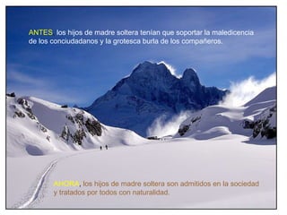 ANTES, los hijos de madre soltera tenían que soportar la maledicencia
de los conciudadanos y la grotesca burla de los compañeros.




       AHORA, los hijos de madre soltera son admitidos en la sociedad
       y tratados por todos con naturalidad.
 