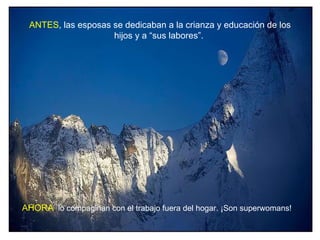 ANTES, las esposas se dedicaban a la crianza y educación de los
                    hijos y a “sus labores”.




AHORA, lo compaginan con el trabajo fuera del hogar. ¡Son superwomans!
 