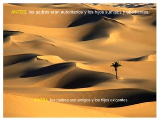 ANTES, los padres eran autoritarios y los hijos sumisos y obedientes.




           AHORA, los padres son amigos y los hijos exigentes.
 