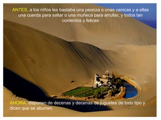 ANTES, a los niños les bastaba una peonza o unas canicas y a ellas
   una cuerda para saltar o una muñeca para arrullar, y todos tan
                         contentos y felices




AHORA, disponen de decenas y decenas de juguetes de todo tipo y
dicen que se aburren.
 