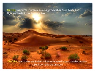 ANTES, los curas, durante la misa, predicaban “sus homilías”.
Algunos hasta lo hacían muy bien.




AHORA, casi todos se limitan a leer una homilía que otro ha escrito.
                   ¿Será por falta de tiempo?
 
