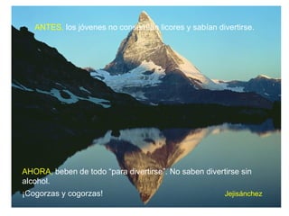 ANTES, los jóvenes no consumían licores y sabían divertirse.




AHORA, beben de todo “para divertirse”. No saben divertirse sin
alcohol.
¡Cogorzas y cogorzas!                                  Jejisánchez
 