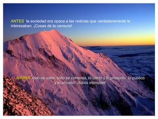 ANTES, la sociedad era opaca a las noticias que verdaderamente le
interesaban. ¡Cosas de la censura!




  AHORA, todo se sabe, todo se comenta, lo cierto y lo presunto, lo público
                     y lo privado. ¡Adiós intimidad!
 