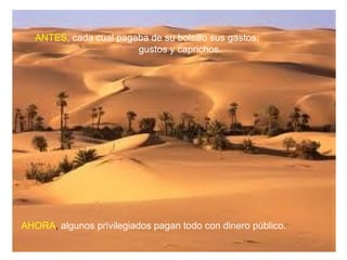ANTES, cada cual pagaba de su bolsillo sus gastos,
                        gustos y caprichos.




AHORA, algunos privilegiados pagan todo con dinero público.
 