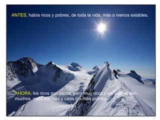 ANTES, había ricos y pobres, de toda la vida, más o menos estables.




 AHORA, los ricos son pocos, pero muy ricos y los pobres son
 muchos, cada día más y cada día más pobres.
 