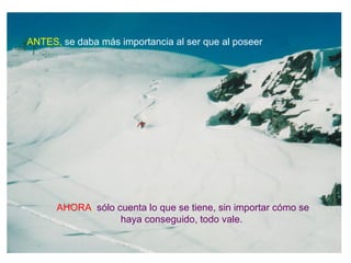 ANTES, se daba más importancia al ser que al poseer




      AHORA, sólo cuenta lo que se tiene, sin importar cómo se
                   haya conseguido, todo vale.
 