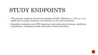  The primary endpoint was the development of CIN, defined as a ≥ 25% or ≥ 0.5
mg/dl rise in serum creatinine over baseline at 48 h post-procedure.
 Secondary endpoints were CIN requiring renal replacement therapy, significant
arrhythmias, cardiogenic shock, pulmonary edema and death.
 