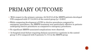  With respect to the primary outcome, 64 (8.01%) of the MHFD patients developed
CIN compared with 57 (14.04%) of the control group (p < 0.001).
 While comparing development of CIN in elective procedures compared to
emergency procedures, the MHFD treatment was particularly effective in patients
undergoing elective procedures as compared to emergency procedures.
 No significant MHFD-associated complications were observed.
 In-hospital renal failure requiring dialysis occurred in 4 patients in the control
group (1.0%) compared with 9 patients (1.1%) in the MHFD group
 