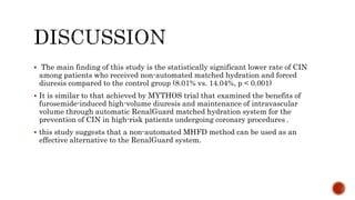  The main finding of this study is the statistically significant lower rate of CIN
among patients who received non-automated matched hydration and forced
diuresis compared to the control group (8.01% vs. 14.04%, p < 0.001)
 It is similar to that achieved by MYTHOS trial that examined the benefits of
furosemide-induced high-volume diuresis and maintenance of intravascular
volume through automatic RenalGuard matched hydration system for the
prevention of CIN in high-risk patients undergoing coronary procedures .
 this study suggests that a non-automated MHFD method can be used as an
effective alternative to the RenalGuard system.
 
