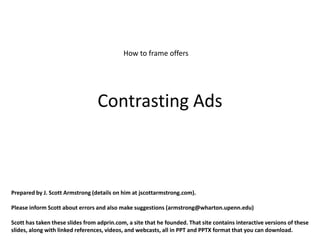 How to frame offers




                                  Contrasting Ads



Prepared by J. Scott Armstrong (details on him at jscottarmstrong.com).

Please inform Scott about errors and also make suggestions (armstrong@wharton.upenn.edu)

Scott has taken these slides from adprin.com, a site that he founded. That site contains interactive versions of these
slides, along with linked references, videos, and webcasts, all in PPT and PPTX format that you can download.
 